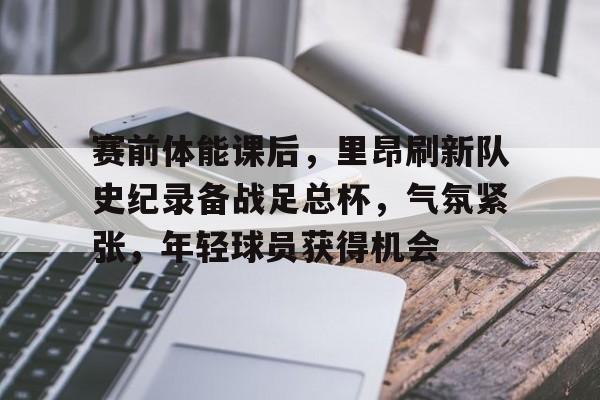 开云·体育官方网站-赛前体能课后，里昂刷新队史纪录备战足总杯，气氛紧张，年轻球员获得机会的简单介绍