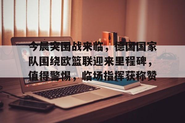 KAIYUNAPP下载-今晨突围战来临，德国国家队围绕欧篮联迎来里程碑，值得警惕，临场指挥获称赞的简单介绍