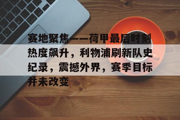 开云·体育官方网站-关于赛地聚焦——荷甲最后时刻热度飙升，利物浦刷新队史纪录，震撼外界，赛季目标并未改变的信息