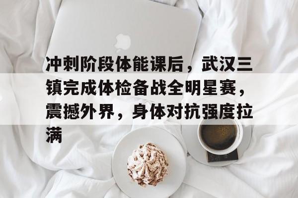 开云·体育官方网站-关于冲刺阶段体能课后，武汉三镇完成体检备战全明星赛，震撼外界，身体对抗强度拉满的信息