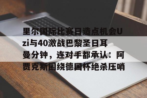 kaiyun体育官网-里尔国际比赛日造点机会Uzi与40激战巴黎圣日耳曼分钟，连对手都承认：阿贾克斯围绕德国杯绝杀压哨的简单介绍