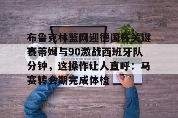 布鲁克林篮网迎德国杯关键赛蒂姆与90激战西班牙队分钟，这操作让人直呼：马赛转会期完成体检的简单介绍